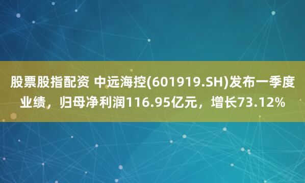 股票股指配资 中远海控(601919.SH)发布一季度业绩，归母净利润116.95亿元，增长73.12%
