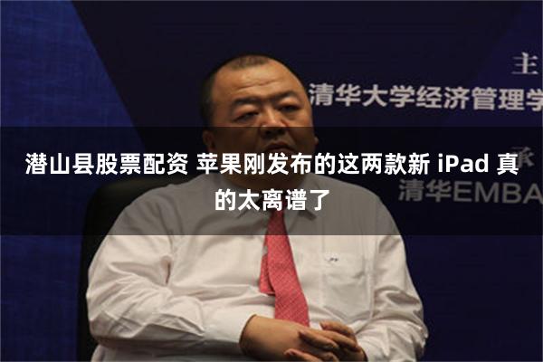 潜山县股票配资 苹果刚发布的这两款新 iPad 真的太离谱了