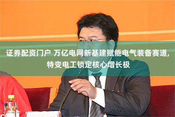 证券配资门户 万亿电网新基建赋能电气装备赛道, 特变电工锁定核心增长极
