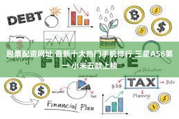 股票配资网址 最新十大热门手机排行 三星A56第一 小米五款上榜