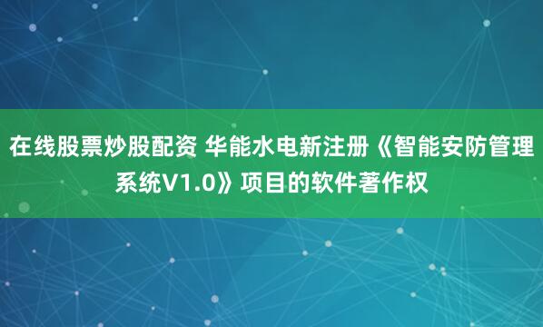 在线股票炒股配资 华能水电新注册《智能安防管理系统V1.0》项目的软件著作权