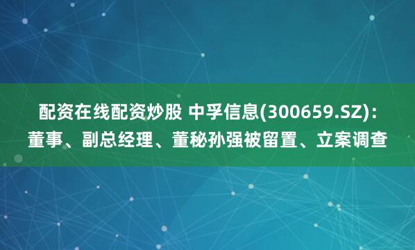配资在线配资炒股 中孚信息(300659.SZ)：董事、副总经理、董秘孙强被留置、立案调查