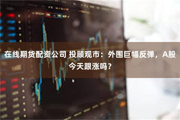 在线期货配资公司 投顾观市：外围巨幅反弹，A股今天跟涨吗？