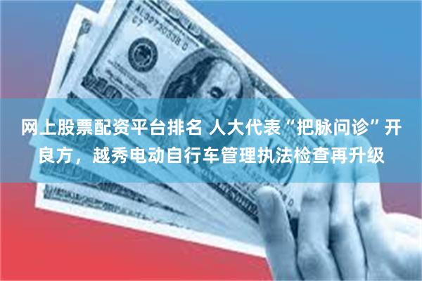网上股票配资平台排名 人大代表“把脉问诊”开良方，越秀电动自行车管理执法检查再升级