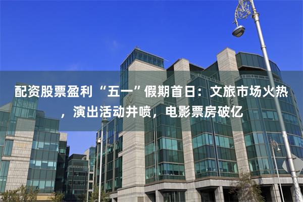 配资股票盈利 “五一”假期首日：文旅市场火热，演出活动井喷，电影票房破亿