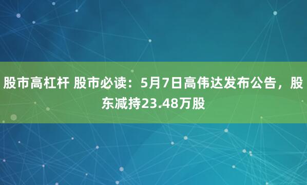 股市高杠杆 股市必读：5月7日高伟达发布公告，股东减持23.48万股