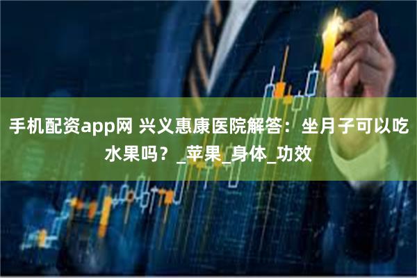 手机配资app网 兴义惠康医院解答：坐月子可以吃水果吗？_苹果_身体_功效