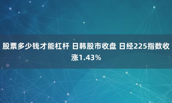 股票多少钱才能杠杆 日韩股市收盘 日经225指数收涨1.43%