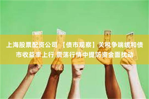 上海股票配资公司 【债市观察】关税争端缓和债市收益率上行 震荡行情中提防资金面扰动