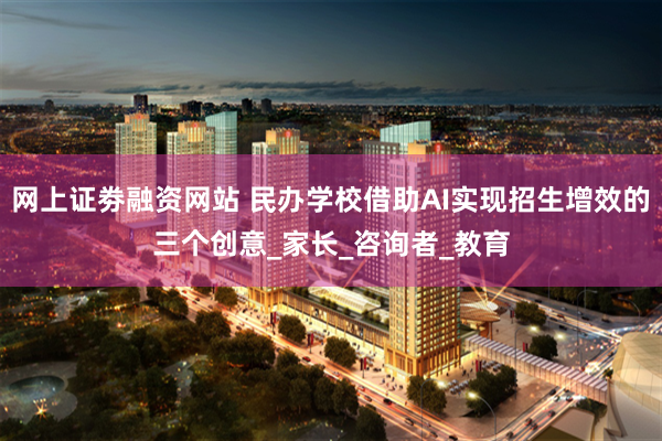 网上证劵融资网站 民办学校借助AI实现招生增效的三个创意_家长_咨询者_教育