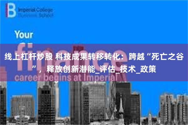 线上杠杆炒股 科技成果转移转化：跨越“死亡之谷”，释放创新潜能_评估_技术_政策