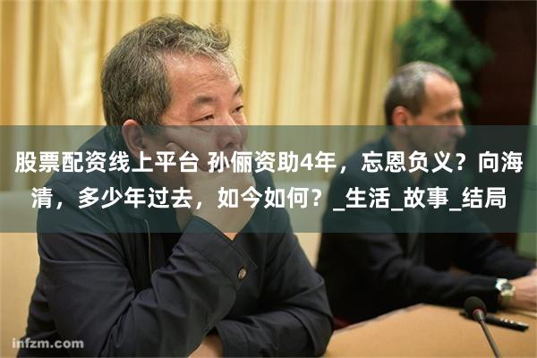 股票配资线上平台 孙俪资助4年，忘恩负义？向海清，多少年过去，如今如何？_生活_故事_结局