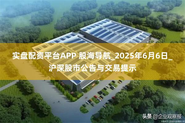 实盘配资平台APP 股海导航_2025年6月6日_沪深股市公告与交易提示