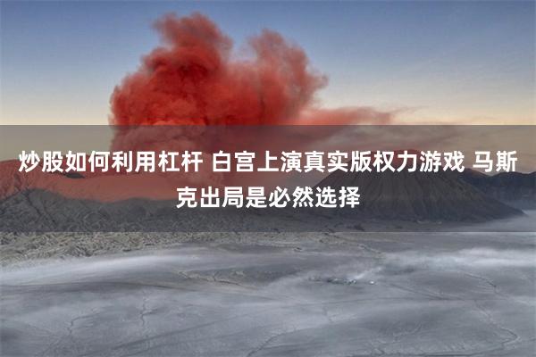 炒股如何利用杠杆 白宫上演真实版权力游戏 马斯克出局是必然选择