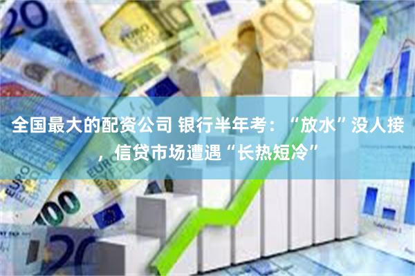 全国最大的配资公司 银行半年考：“放水”没人接，信贷市场遭遇“长热短冷”