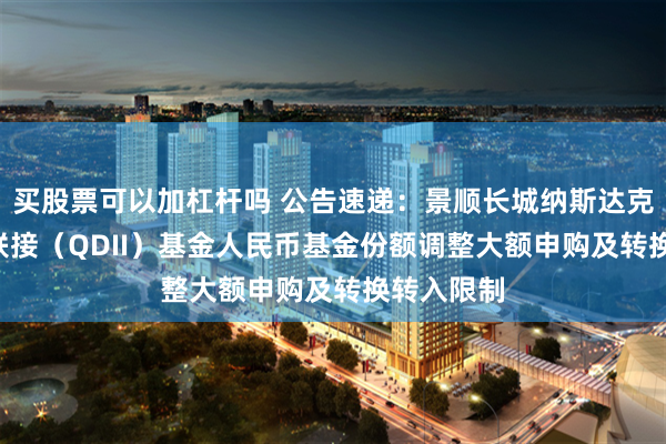买股票可以加杠杆吗 公告速递：景顺长城纳斯达克科技ETF联接（QDII）基金人民币基金份额调整大额申购及转换转入限制