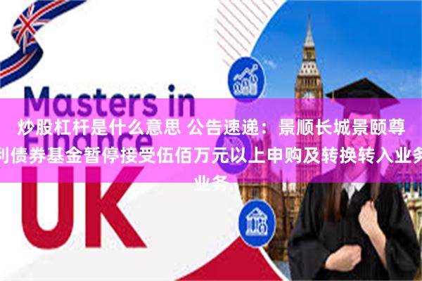 炒股杠杆是什么意思 公告速递：景顺长城景颐尊利债券基金暂停接受伍佰万元以上申购及转换转入业务