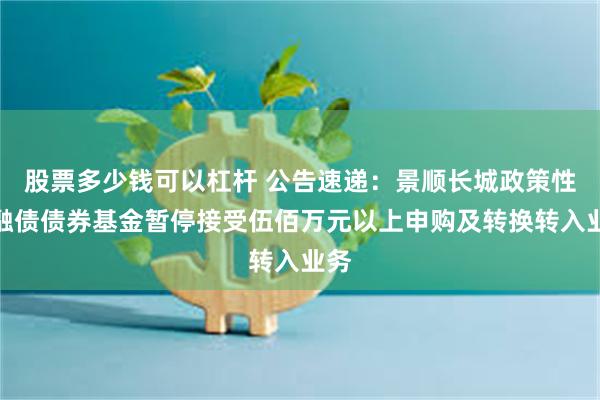 股票多少钱可以杠杆 公告速递：景顺长城政策性金融债债券基金暂停接受伍佰万元以上申购及转换转入业务