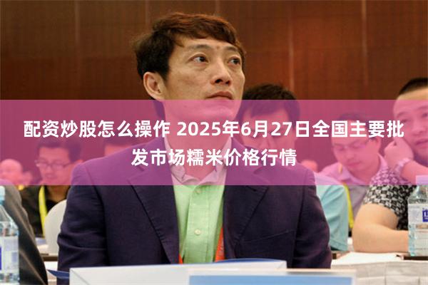 配资炒股怎么操作 2025年6月27日全国主要批发市场糯米价格行情