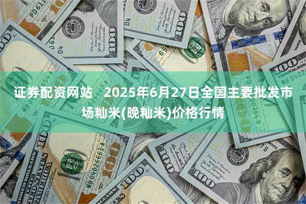 证券配资网站   2025年6月27日全国主要批发市场籼米(晚籼米)价格行情