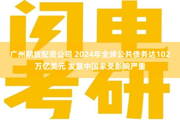 广州期货配资公司 2024年全球公共债务达102万亿美元 发展中国家受影响严重
