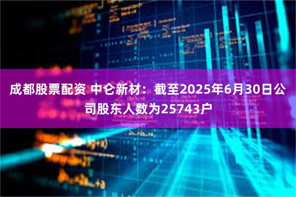 成都股票配资 中仑新材：截至2025年6月30日公司股东人数为25743户